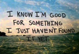 I know I'm good for something, I just haven't found it yet