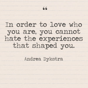 "In order to love who you are, you cannot hate the experiences that shaped you." —Andrea Dykstra