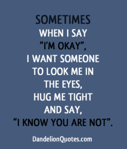 "Sometimes when I say, "I'm okay," I want someone to look me in the eyes, hug me tight and say, "I know you are not." —Unknown
