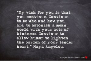"My wish for you is that you continue. Continue to be who and how you are, to astonish a mean world with your acts of kindness. Continue to allow humor to lighten the burden of your tender heart." —Maya Angelou