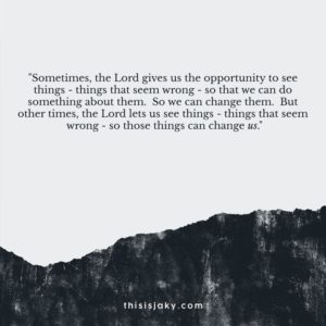 "Sometimes, the Lord gives us the opportunity to see things—things that seem wrong—so that we can do something about them. So we can change them. But other times, the Lord lets us see things—things that seem wrong—so those things can change us." —Unknown